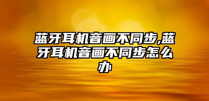 藍牙耳機音畫不同步,藍牙耳機音畫不同步怎么辦