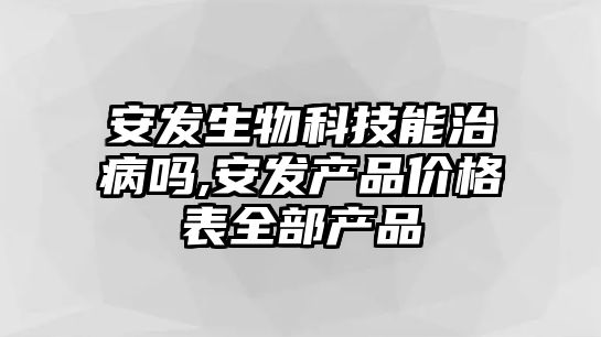 安發(fā)生物科技能治病嗎,安發(fā)產(chǎn)品價格表全部產(chǎn)品