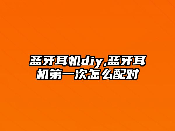 藍牙耳機diy,藍牙耳機第一次怎么配對