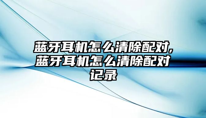 藍牙耳機怎么清除配對,藍牙耳機怎么清除配對記錄