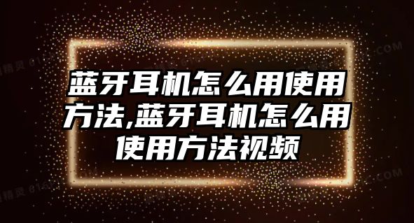 藍牙耳機怎么用使用方法,藍牙耳機怎么用使用方法視頻