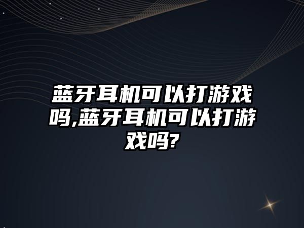 藍(lán)牙耳機可以打游戲嗎,藍(lán)牙耳機可以打游戲嗎?