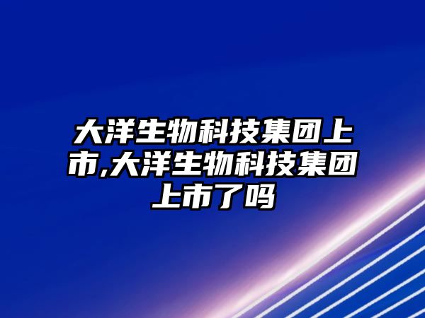 大洋生物科技集團上市,大洋生物科技集團上市了嗎