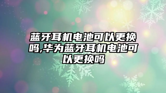 藍(lán)牙耳機電池可以更換嗎,華為藍(lán)牙耳機電池可以更換嗎