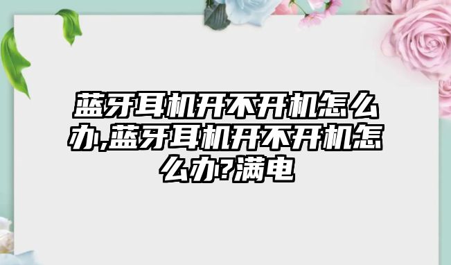 藍牙耳機開不開機怎么辦,藍牙耳機開不開機怎么辦?滿電