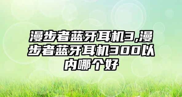 漫步者藍牙耳機3,漫步者藍牙耳機300以內哪個好